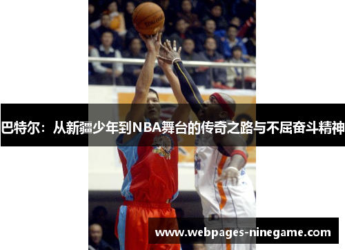 巴特尔:从新疆少年到NBA舞台的传奇之路与不屈奋斗精神